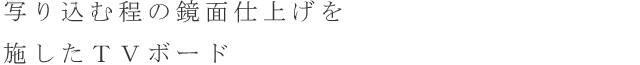 写り込む程の鏡面仕上げを施したTVボード